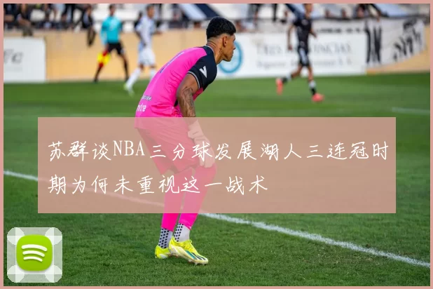 苏群谈NBA三分球发展湖人三连冠时期为何未重视这一战术