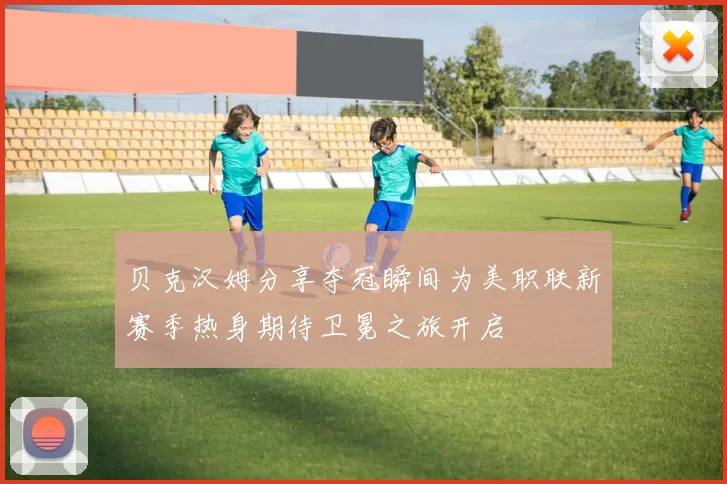贝克汉姆分享夺冠瞬间为美职联新赛季热身期待卫冕之旅开启