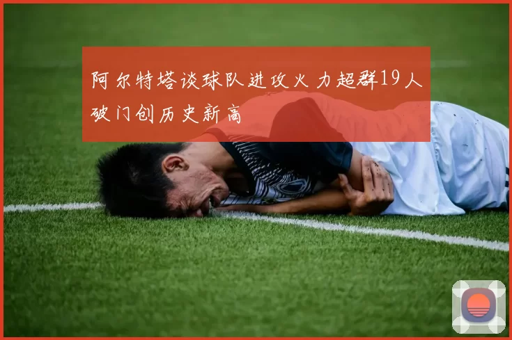 阿尔特塔谈球队进攻火力超群19人破门创历史新高