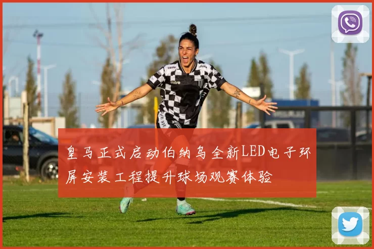 皇马正式启动伯纳乌全新LED电子环屏安装工程提升球场观赛体验