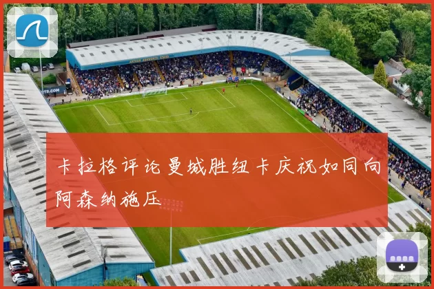 卡拉格评论曼城胜纽卡庆祝如同向阿森纳施压