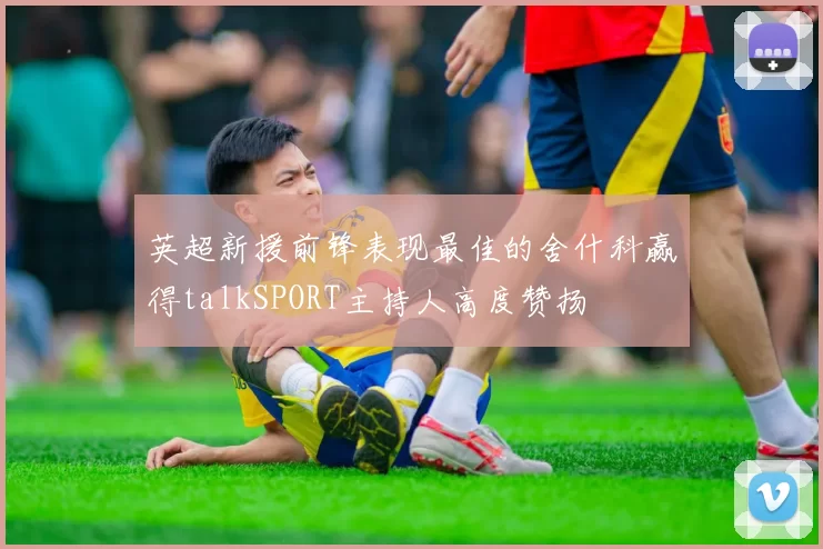 英超新援前锋表现最佳的舍什科赢得talkSPORT主持人高度赞扬