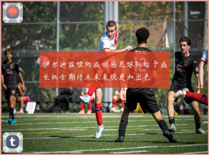 伊尔迪兹续约成功感恩球队给予成长机会期待未来表现更加出色
