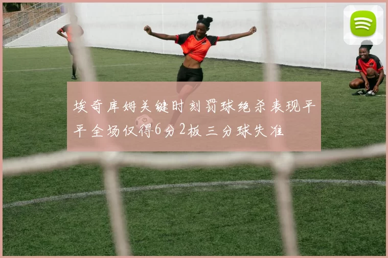 埃奇库姆关键时刻罚球绝杀表现平平全场仅得6分2板三分球失准