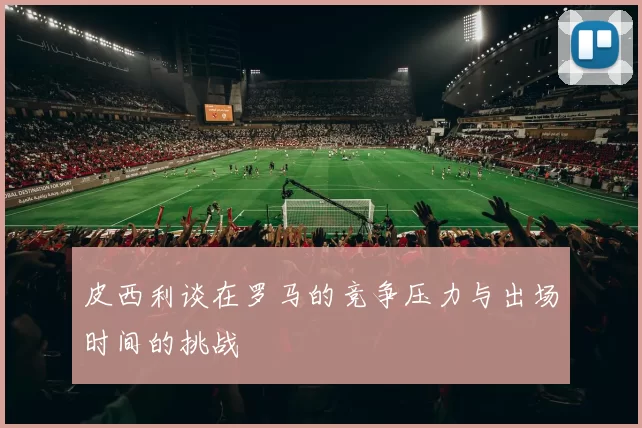 皮西利谈在罗马的竞争压力与出场时间的挑战
