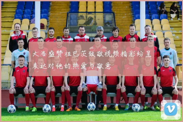 大洛盛赞祖巴茨致敬视频精彩纷呈表达对他的热爱与敬意