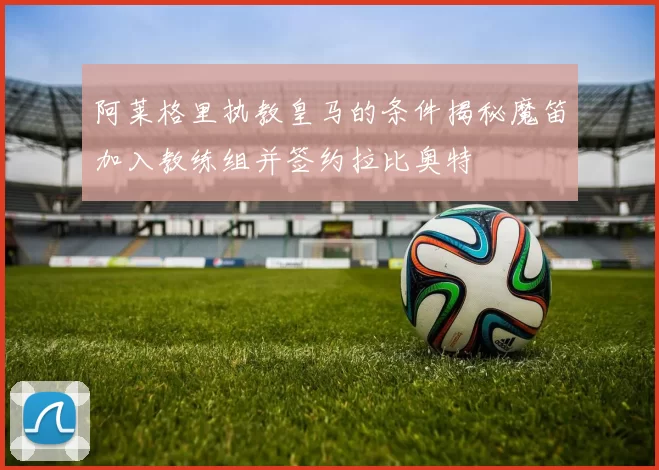 阿莱格里执教皇马的条件揭秘魔笛加入教练组并签约拉比奥特