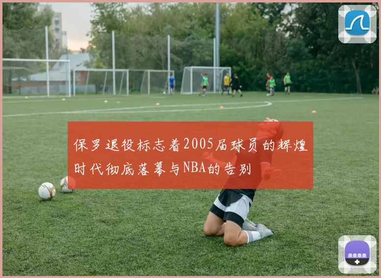 保罗退役标志着2005届球员的辉煌时代彻底落幕与NBA的告别