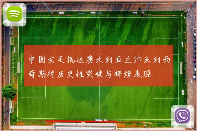 中国女足抵达澳大利亚主帅米利西奇期待历史性突破与辉煌表现