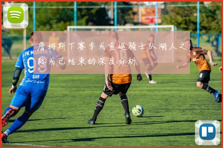 詹姆斯下赛季或重返骑士队湖人之路或已结束的深度分析