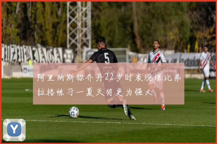 阿里纳斯称乔丹22岁时表现堪比弗拉格练习一夏天将更为强大