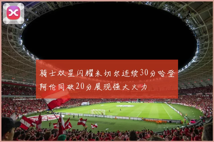 骑士双星闪耀米切尔连续30分哈登阿伦同砍20分展现强大火力