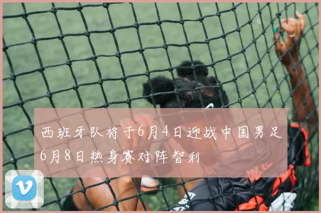 西班牙队将于6月4日迎战中国男足6月8日热身赛对阵智利