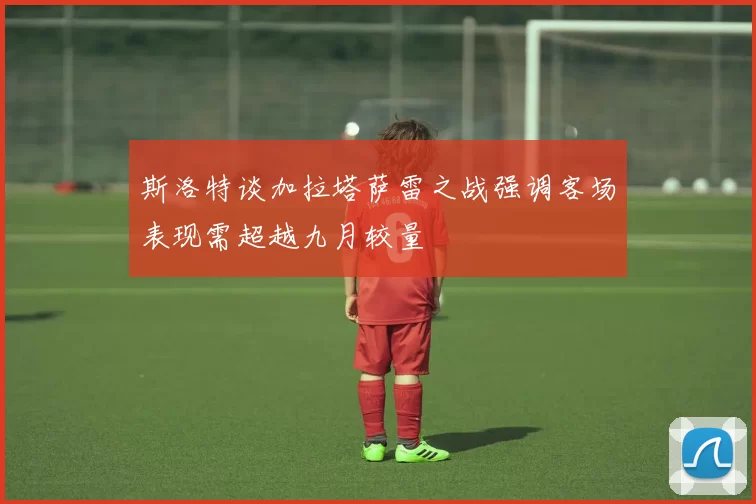 斯洛特谈加拉塔萨雷之战强调客场表现需超越九月较量
