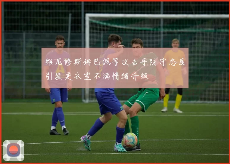 维尼修斯姆巴佩等攻击手防守态度引发更衣室不满情绪升级