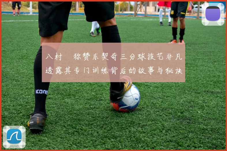 八村塁称赞东契奇三分球技艺非凡透露其专门训练背后的故事与秘诀