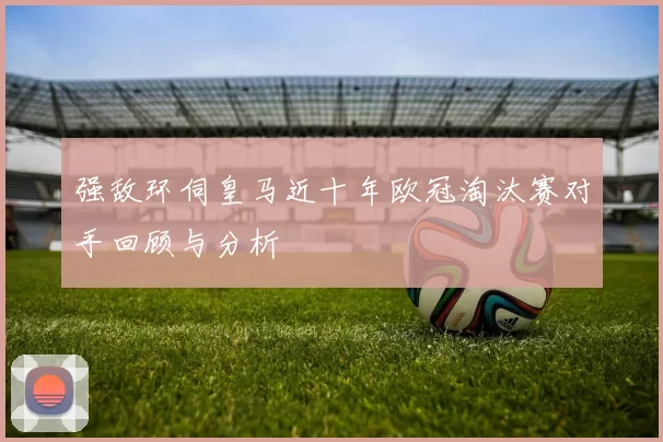 强敌环伺皇马近十年欧冠淘汰赛对手回顾与分析