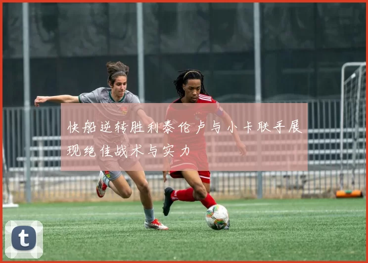 快船逆转胜利泰伦卢与小卡联手展现绝佳战术与实力