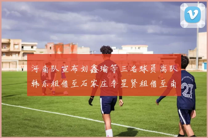 河南队宣布刘鑫瑜等三名球员离队韩东租借至石家庄李星贤租借至南通
