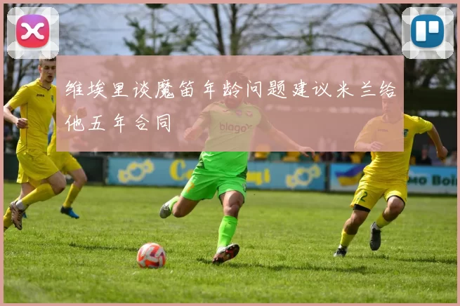 维埃里谈魔笛年龄问题建议米兰给他五年合同